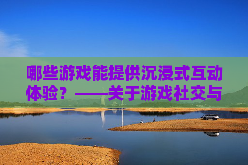 哪些游戏能提供沉浸式互动体验？——关于游戏社交与互动的探讨