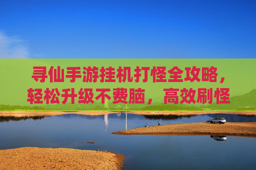 寻仙手游挂机打怪全攻略，轻松升级不费脑，高效刷怪技巧大公开