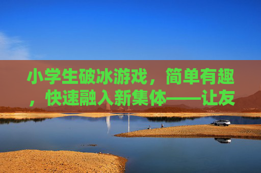 小学生破冰游戏,简单有趣,快速融入新集体——让友谊在欢笑中萌芽
