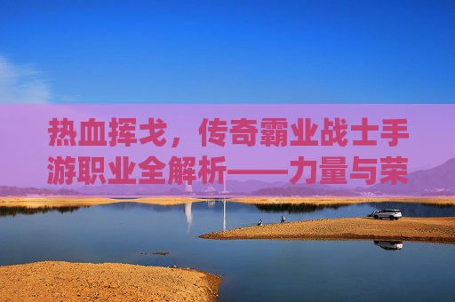 热血挥戈,传奇霸业战士手游职业全解析——力量与荣耀的终极演绎