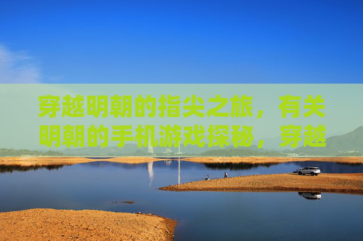 穿越明朝的指尖之旅,有关明朝的手机游戏探秘,穿越明朝的指尖之旅,明朝手机游戏探秘