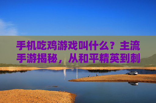 手机吃鸡游戏叫什么？主流手游揭秘，从和平精英到刺激战场的演变与特色