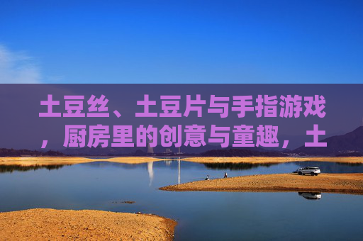 土豆丝、土豆片与手指游戏,厨房里的创意与童趣,土豆丝、土豆片与手指游戏,厨房里的创意与童趣