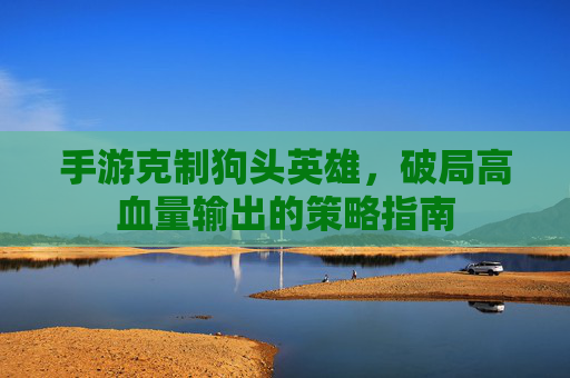手游克制狗头英雄,破局高血量输出的策略指南