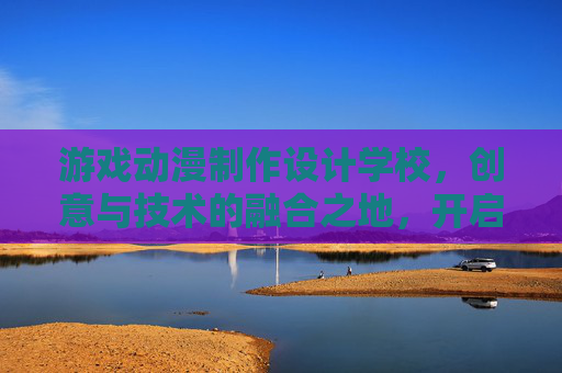 游戏动漫制作设计学校,创意与技术的融合之地,开启职业新篇章