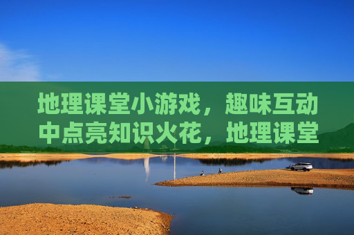 地理课堂小游戏,趣味互动中点亮知识火花,地理课堂小游戏,趣味互动中点亮知识火花