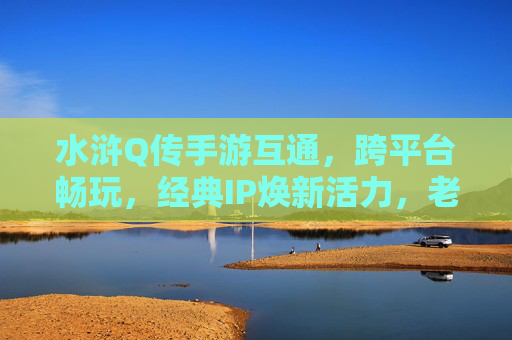 水浒Q传手游互通，跨平台畅玩，经典IP焕新活力，老玩家回归新玩家入坑，水浒Q传手游互通跨平台，经典IP焕新活力，老玩家回归新玩家入坑