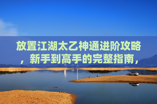 放置江湖太乙神通进阶攻略，新手到高手的完整指南，江湖太乙神通进阶攻略，新手到高手的完整指南