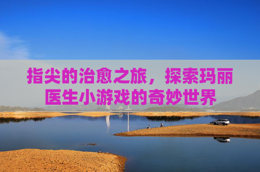 指尖的治愈之旅,探索玛丽医生小游戏的奇妙世界