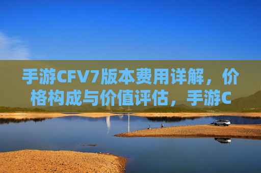 手游CFV7版本费用详解，价格构成与价值评估，手游CFV7版本费用详解，价格构成与价值评估