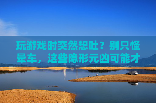 玩游戏时突然想吐？别只怪晕车，这些隐形元凶可能才是主因
