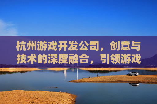 杭州游戏开发公司，创意与技术的深度融合，引领游戏产业新风尚，杭州游戏开发公司，创意与技术的深度融合，引领游戏产业新风尚