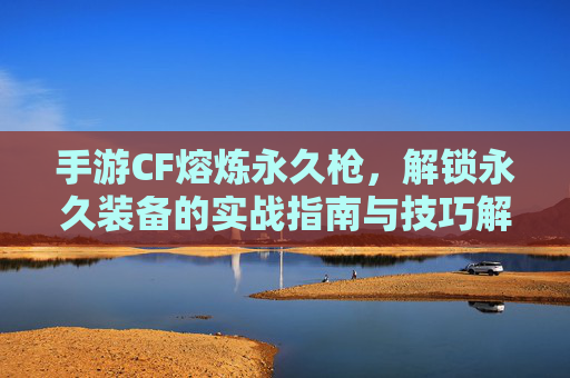 手游CF熔炼永久枪,解锁永久装备的实战指南与技巧解析,手游CF熔炼永久枪,解锁永久装备的实战指南与技巧解析