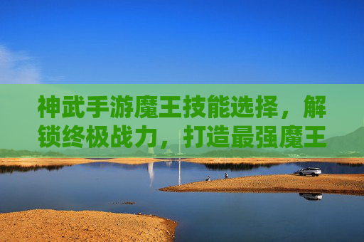神武手游魔王技能选择,解锁终极战力,打造最强魔王阵容