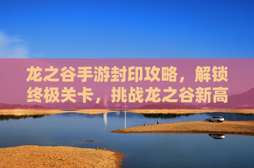龙之谷手游封印攻略,解锁终极关卡,挑战龙之谷新高度