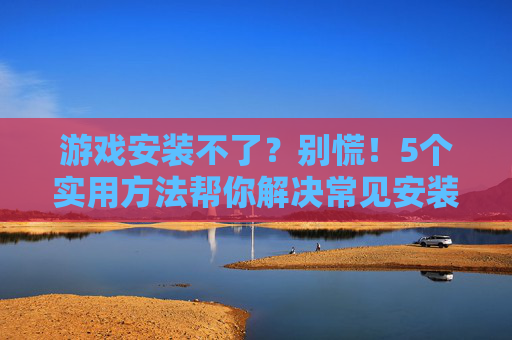 游戏安装不了?别慌!5个实用方法帮你解决常见安装问题,游戏安装不了?别慌!5个实用方法帮你解决常见安装问题