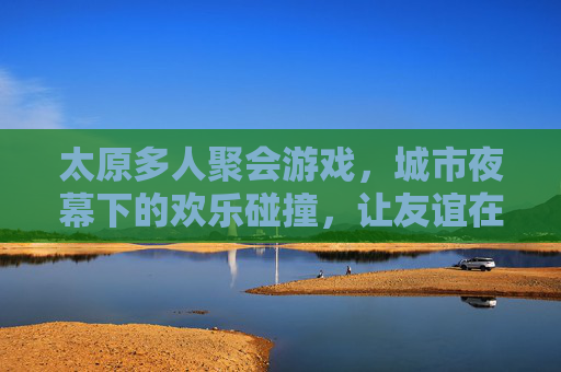 太原多人聚会游戏，城市夜幕下的欢乐碰撞，让友谊在桌游中升华，太原多人聚会游戏，城市夜幕下的欢乐碰撞，友谊在桌游中升华