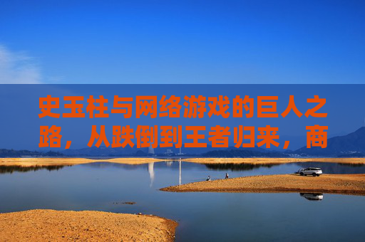 史玉柱与网络游戏的巨人之路,从跌倒到王者归来,商界传奇的二次创业