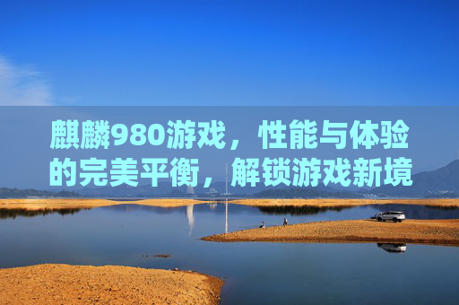 麒麟980游戏，性能与体验的完美平衡，解锁游戏新境界