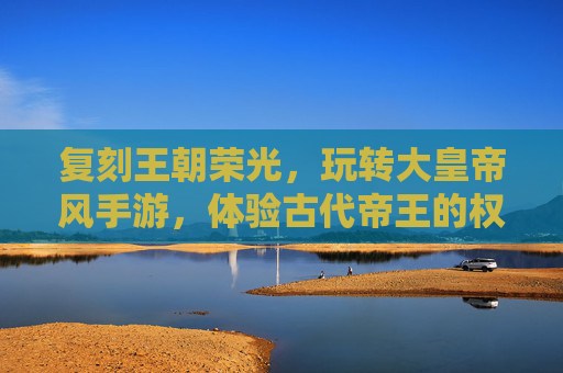 复刻王朝荣光,玩转大皇帝风手游,体验古代帝王的权谋与治世,复刻王朝荣光,大皇帝风手游,沉浸古代帝王权谋与治世体验
