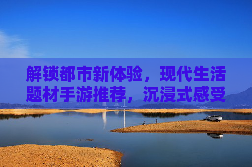 解锁都市新体验，现代生活题材手游推荐，沉浸式感受日常的精彩与挑战