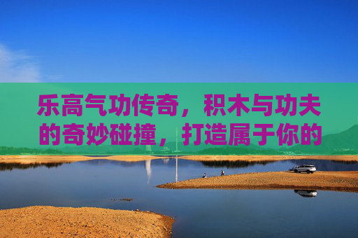 乐高气功传奇，积木与功夫的奇妙碰撞，打造属于你的传奇世界