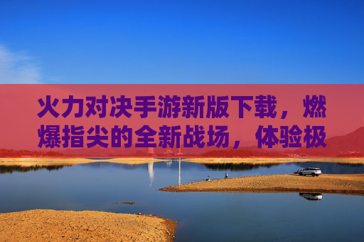 火力对决手游新版下载，燃爆指尖的全新战场，体验极致火力的震撼对决！火力对决手游新版下载，燃爆指尖的全新战场，体验极致火力的震撼对决
