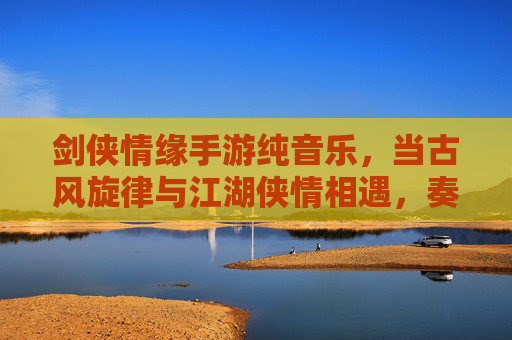 剑侠情缘手游纯音乐，当古风旋律与江湖侠情相遇，奏响指尖的江湖序曲