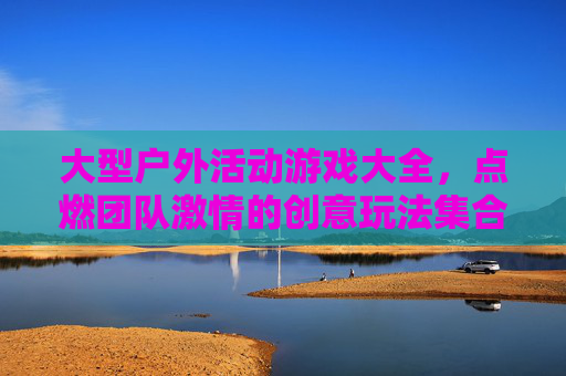 大型户外活动游戏大全，点燃团队激情的创意玩法集合，大型户外活动游戏大全，点燃团队激情的创意玩法集合
