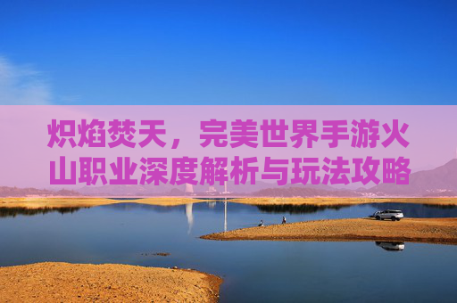炽焰焚天，完美世界手游火山职业深度解析与玩法攻略
