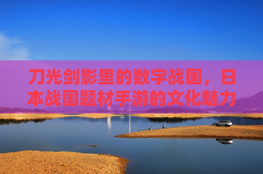 刀光剑影里的数字战国，日本战国题材手游的文化魅力与玩法创新