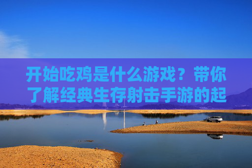开始吃鸡是什么游戏?带你了解经典生存射击手游的起源与玩法,开始吃鸡是什么游戏?带你了解经典生存射击手游的起源与玩法