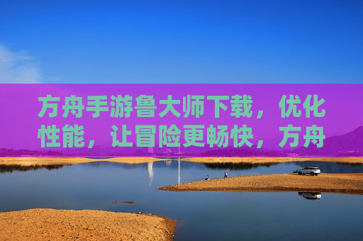 方舟手游鲁大师下载，优化性能，让冒险更畅快，方舟手游鲁大师下载，优化性能，让冒险更畅快