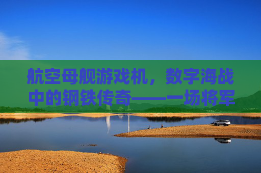航空母舰游戏机，数字海战中的钢铁传奇——一场将军事科技与娱乐体验深度融合的沉浸式冒险