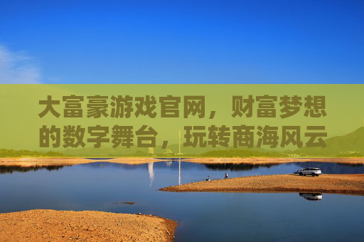 大富豪游戏官网，财富梦想的数字舞台，玩转商海风云的终极平台