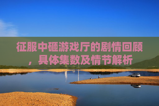 征服中砸游戏厅的剧情回顾，具体集数及情节解析