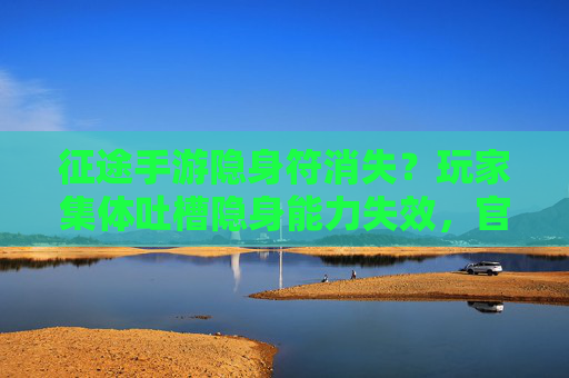 征途手游隐身符消失？玩家集体吐槽隐身能力失效，官方解释引热议