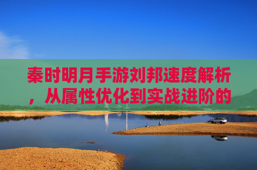 秦时明月手游刘邦速度解析,从属性优化到实战进阶的全方位攻略