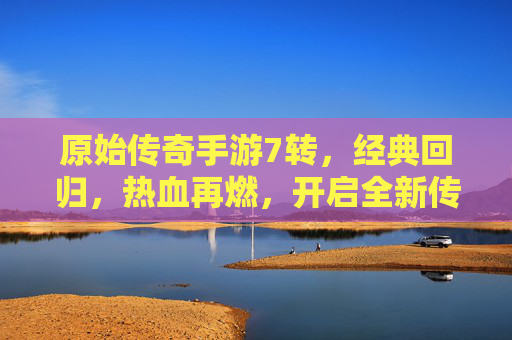 原始传奇手游7转，经典回归，热血再燃，开启全新传奇篇章