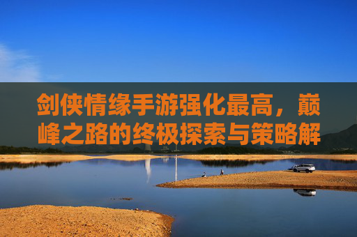 剑侠情缘手游强化最高,巅峰之路的终极探索与策略解析