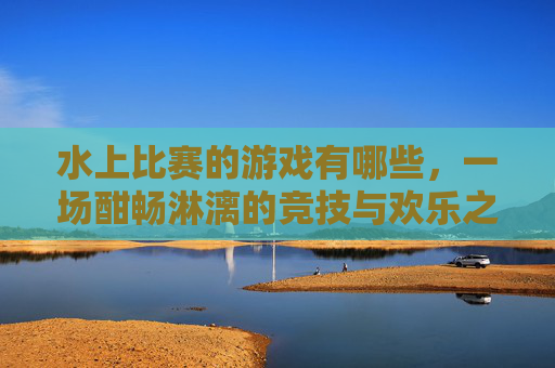 水上比赛的游戏有哪些，一场酣畅淋漓的竞技与欢乐之旅