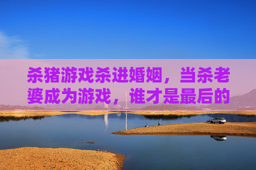 杀猪游戏杀进婚姻，当杀老婆成为游戏，谁才是最后的食肉者？杀猪游戏杀进婚姻，当杀老婆成为游戏，谁才是最后的食肉者？