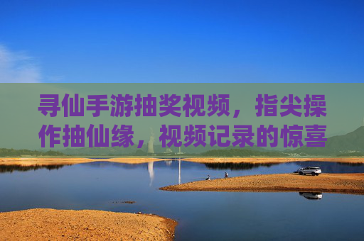 寻仙手游抽奖视频，指尖操作抽仙缘，视频记录的惊喜与乐趣