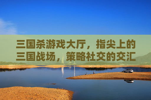 三国杀游戏大厅,指尖上的三国战场,策略社交的交汇枢纽,三国杀游戏大厅,指尖上的三国战场,策略社交的交汇枢纽