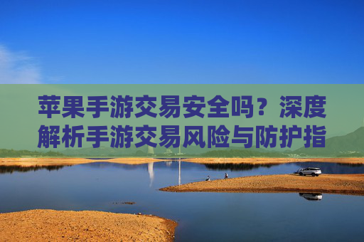 苹果手游交易安全吗?深度解析手游交易风险与防护指南