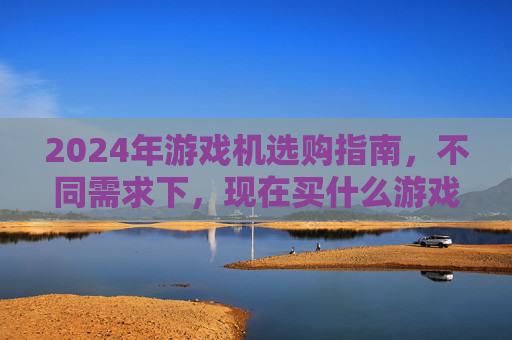 2024年游戏机选购指南,不同需求下,现在买什么游戏机最合适?