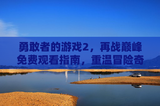 勇敢者的游戏2，再战巅峰免费观看指南，重温冒险奇遇，解锁全新挑战！勇敢者的游戏2，再战巅峰免费观看指南，重温冒险奇遇，解锁全新挑战！