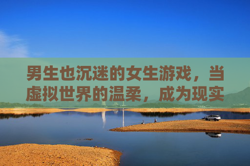 男生也沉迷的女生游戏，当虚拟世界的温柔，成为现实社交的桥梁，男生也沉迷的女生游戏，虚拟世界的温柔，成现实社交的桥梁