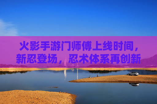 火影手游门师傅上线时间，新忍登场，忍术体系再创新，火影手游门师傅上线时间，新忍登场，忍术体系再创新