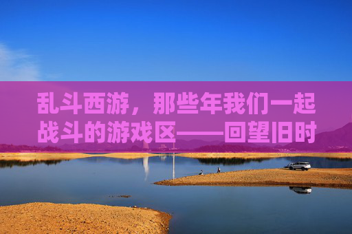 乱斗西游，那些年我们一起战斗的游戏区——回望旧时光里的热血与羁绊，乱斗西游，那些年我们一起战斗的游戏区——回望旧时光里的热血与羁绊